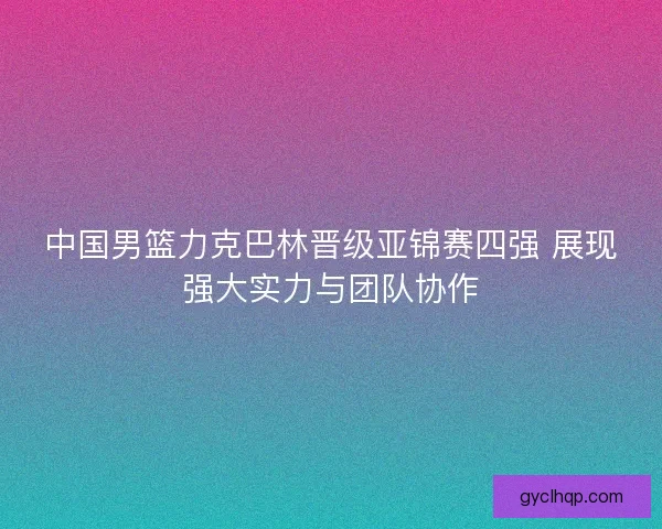 中国男篮力克巴林晋级亚锦赛四强 展现强大实力与团队协作 中国男篮力克巴林晋级亚锦赛四强 展现强大实力与团队协作