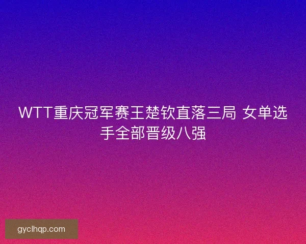 WTT重庆冠军赛王楚钦直落三局 女单选手全部晋级八强