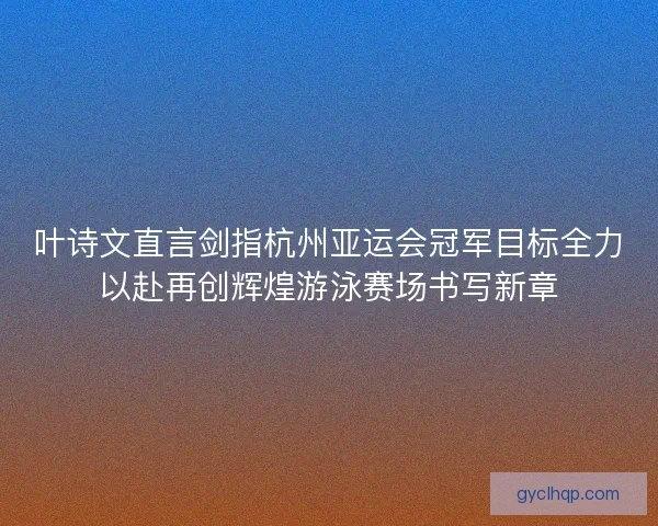 叶诗文直言剑指杭州亚运会冠军目标全力以赴再创辉煌游泳赛场书写新章