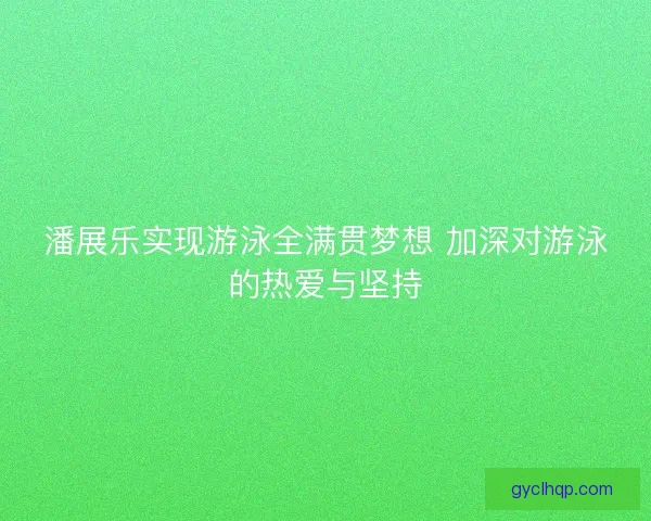 潘展乐实现游泳全满贯梦想 加深对游泳的热爱与坚持