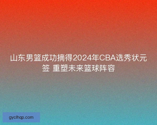 山东男篮成功摘得2024年CBA选秀状元签 重塑未来篮球阵容