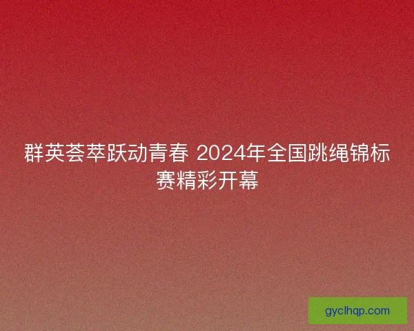 群英荟萃跃动青春 2024年全国跳绳锦标赛精彩开幕