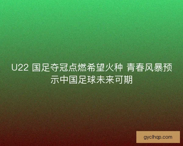 U22 国足夺冠点燃希望火种 青春风暴预示中国足球未来可期