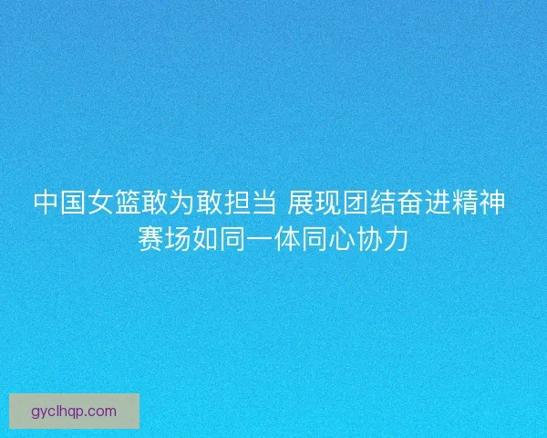 中国女篮敢为敢担当 展现团结奋进精神 赛场如同一体同心协力