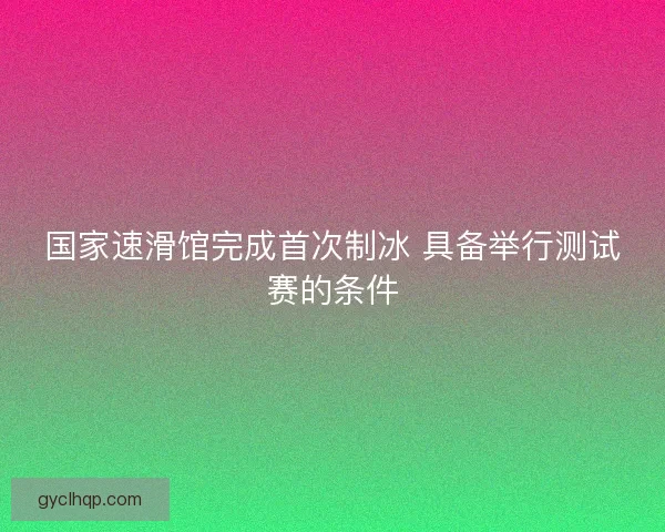 国家速滑馆完成首次制冰 具备举行测试赛的条件