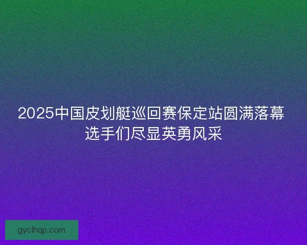 2025中国皮划艇巡回赛保定站圆满落幕 选手们尽显英勇风采