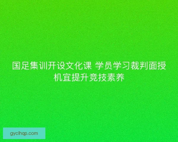 国足集训开设文化课 学员学习裁判面授机宜提升竞技素养