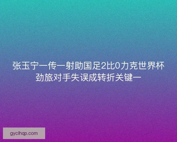 张玉宁一传一射助国足2比0力克世界杯劲旅对手失误成转折关键一 张玉宁一传一射助国足2比0力克世界杯劲旅对手失误成转折关键一