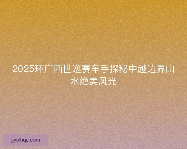 2025环广西世巡赛车手探秘中越边界山水绝美风光