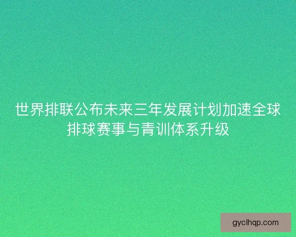 世界排联公布未来三年发展计划加速全球排球赛事与青训体系升级