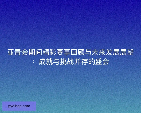 亚青会期间精彩赛事回顾与未来发展展望：成就与挑战并存的盛会