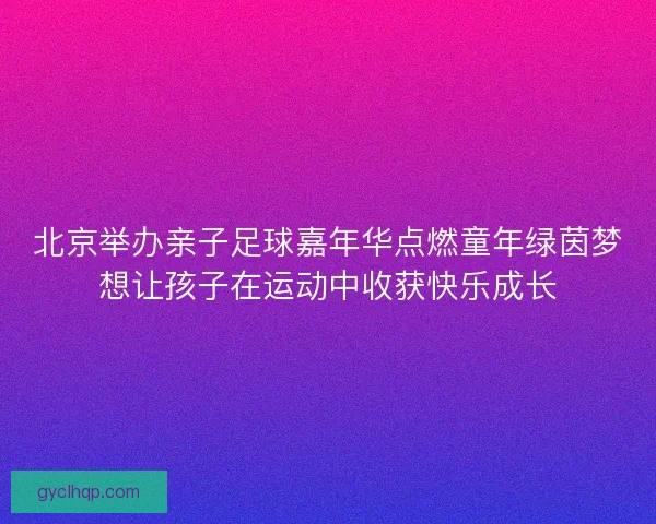 北京举办亲子足球嘉年华点燃童年绿茵梦想让孩子在运动中收获快乐成长