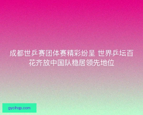 成都世乒赛团体赛精彩纷呈 世界乒坛百花齐放中国队稳居领先地位
