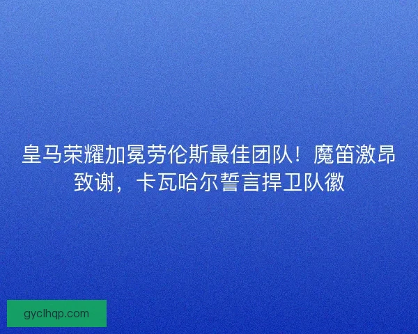 皇马荣耀加冕劳伦斯最佳团队！魔笛激昂致谢，卡瓦哈尔誓言捍卫队徽
