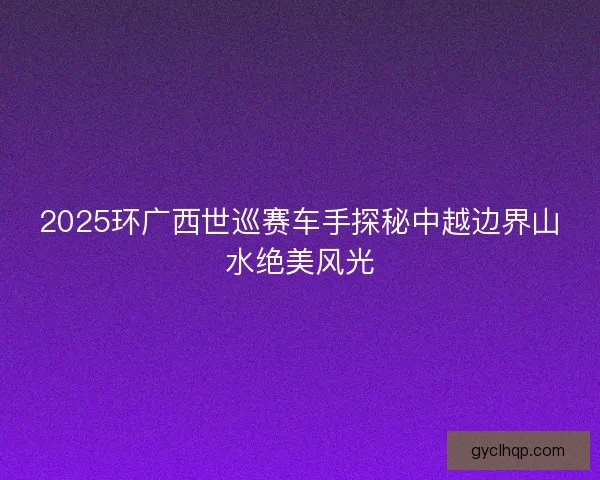 2025环广西世巡赛车手探秘中越边界山水绝美风光 2025环广西世巡赛车手探秘中越边界山水绝美风光