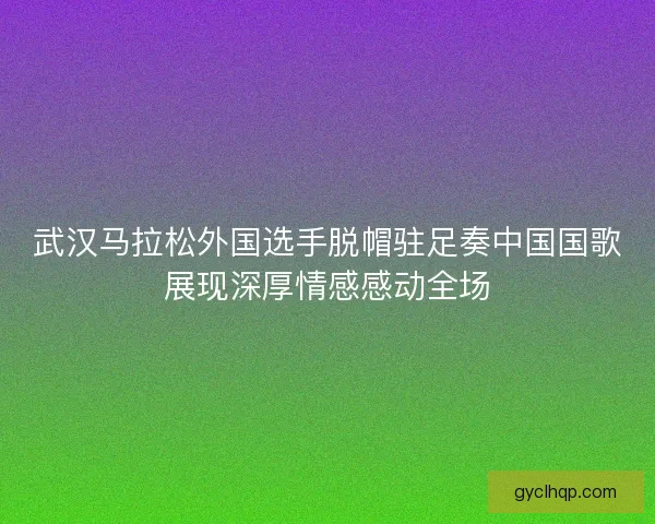 武汉马拉松外国选手脱帽驻足奏中国国歌展现深厚情感感动全场 武汉马拉松外国选手脱帽驻足奏中国国歌展现深厚情感感动全场