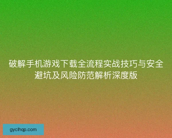 破解手机游戏下载全流程实战技巧与安全避坑及风险防范解析深度版