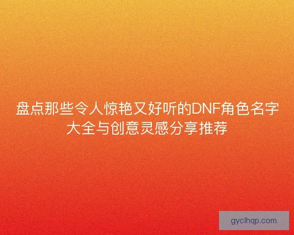 盘点那些令人惊艳又好听的DNF角色名字大全与创意灵感分享推荐