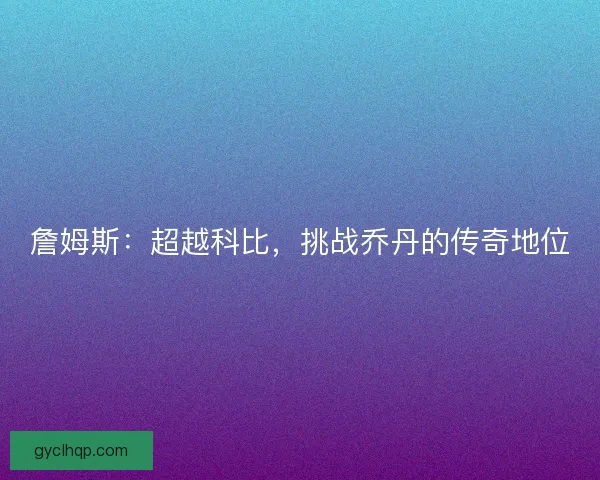 詹姆斯:超越科比,挑战乔丹的传奇地位 詹姆斯:超越科比,挑战乔丹的传奇地位