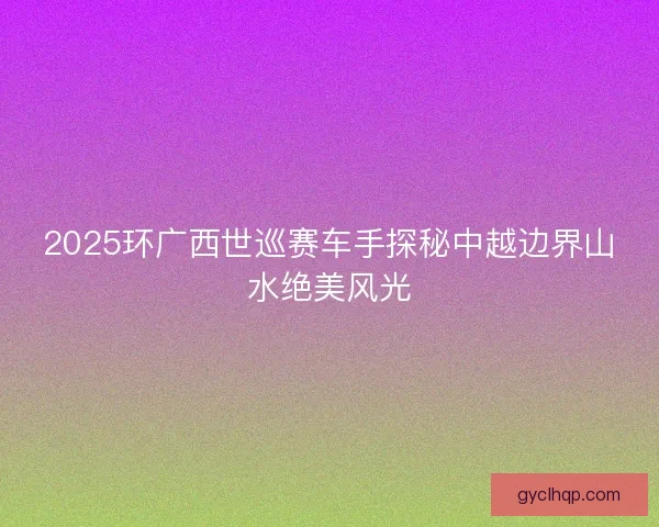 2025环广西世巡赛车手探秘中越边界山水绝美风光