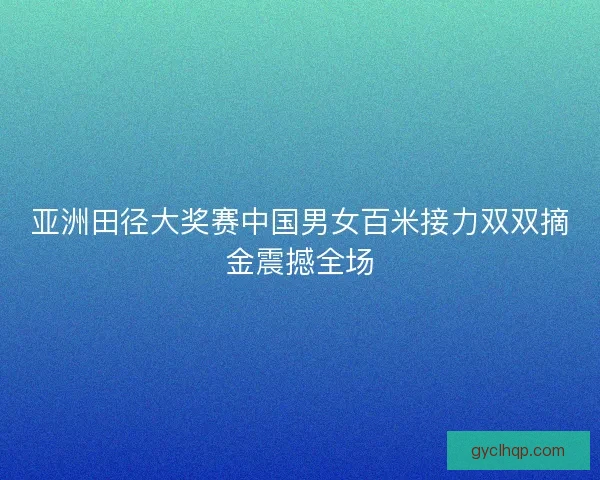亚洲田径大奖赛中国男女百米接力双双摘金震撼全场