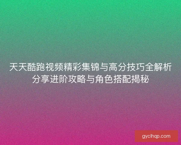 天天酷跑视频精彩集锦与高分技巧全解析分享进阶攻略与角色搭配揭秘